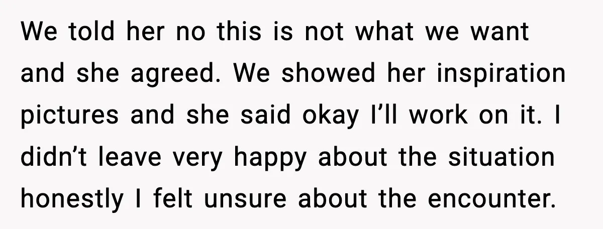 We told her no this is not what we want and she agreed. We showed her inspiration pictures and she said okay I’ll work on it. I didn’t leave very...