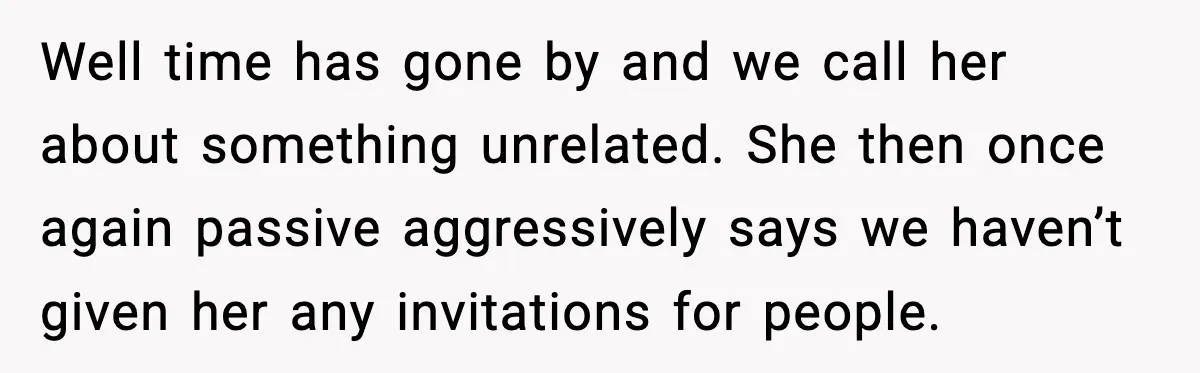 Well time has gone by and we call her about something unrelated. She then once again passive aggressively says we haven’t given her any invitations for people.