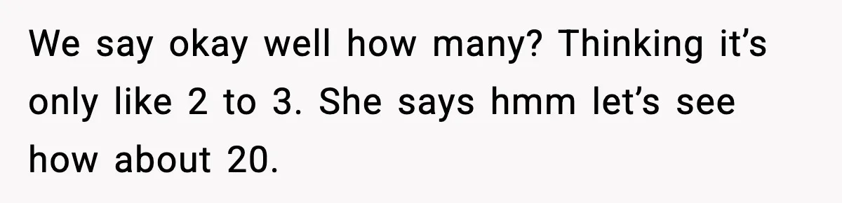 We say okay well how many? Thinking it’s only like 2 to 3. She says hmm let’s see how about 20.