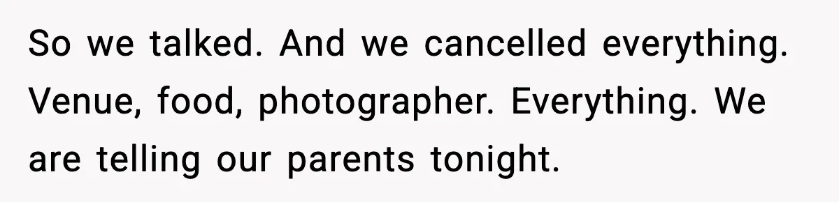 So we talked. And we cancelled everything. Venue, food, photographer. Everything. We are telling our parents tonight.