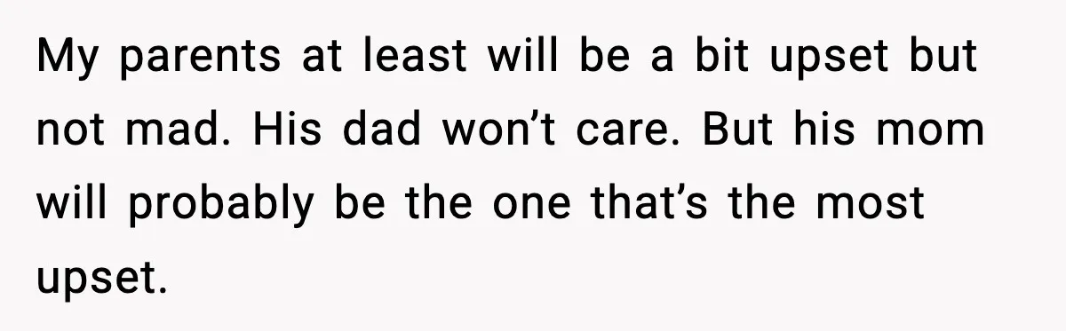 My parents at least will be a bit upset but not mad. His dad won’t care. But his mom will probably be the one that’s the most upset.