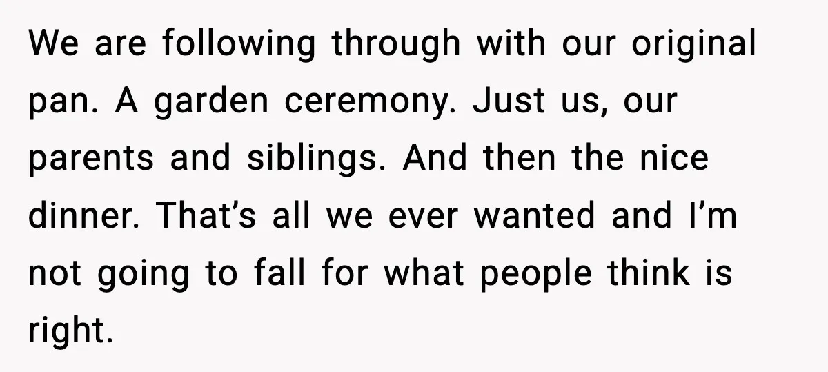 We are following through with our original pan. A garden ceremony. Just us, our parents and siblings. And then the nice dinner. That’s all we ever wanted and I’m not...