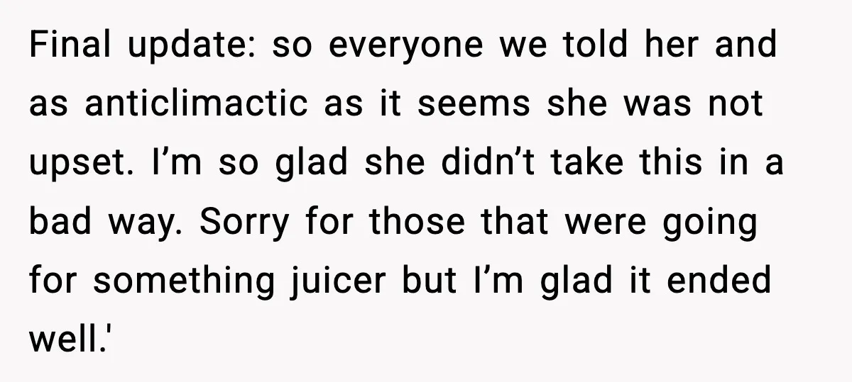 Final update: so everyone we told her and as anticlimactic as it seems she was not upset. I’m so glad she didn’t take this in a bad way. Sorry for...