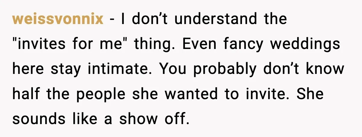 weissvonnix - I don’t understand the "invites for me" thing. Even fancy weddings here stay intimate. You probably don’t know half the people she wanted to invite. She sounds like...
