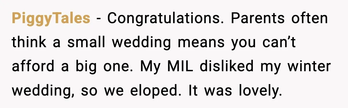PiggyTales - Congratulations. Parents often think a small wedding means you can’t afford a big one. My MIL disliked my winter wedding, so we eloped. It was lovely.
