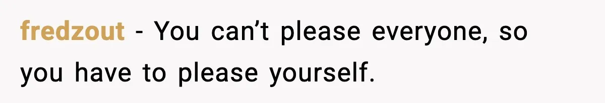 fredzout - You can’t please everyone, so you have to please yourself.