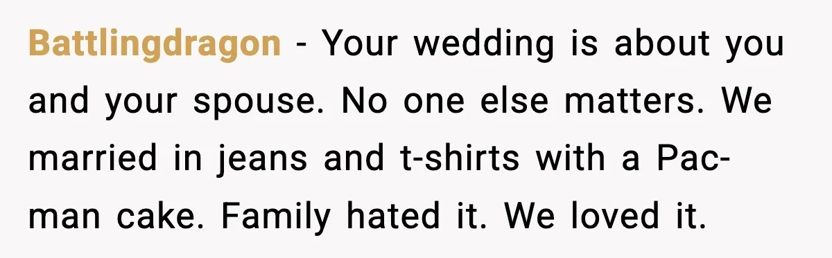 Battlingdragon - Your wedding is about you and your spouse. No one else matters. We married in jeans and t-shirts with a Pac-man cake. Family hated it. We loved it.