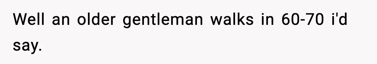 Well an older gentleman walks in 60-70 i'd say.