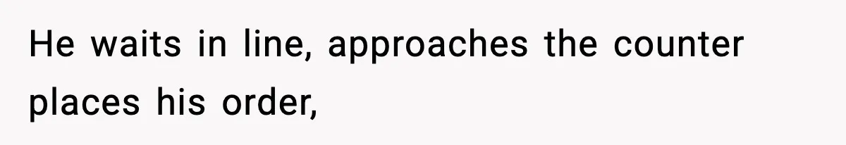 He waits in line, approaches the counter places his order,