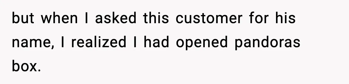 but when I asked this customer for his name, I realized I had opened pandoras box.