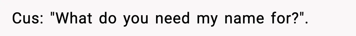 Cus: "What do you need my name for?".