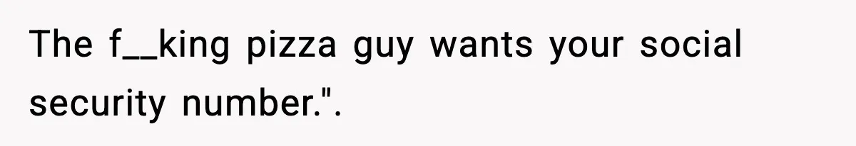 The f__king pizza guy wants your social security number.".