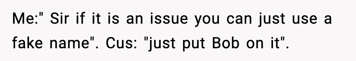 Me:" Sir if it is an issue you can just use a fake name". Cus: "just put Bob on it".