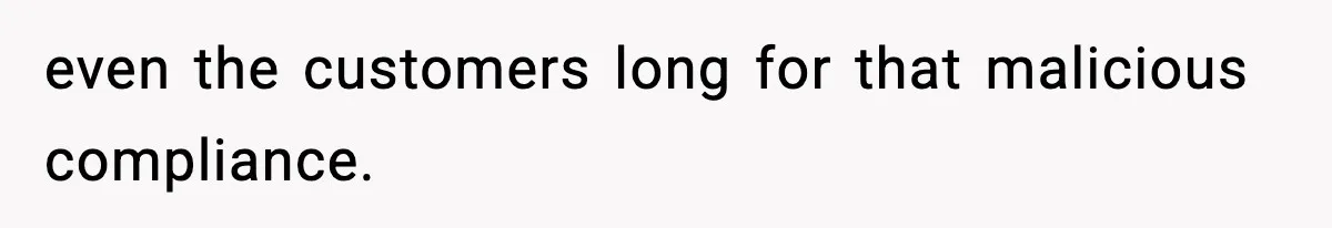 even the customers long for that malicious compliance.