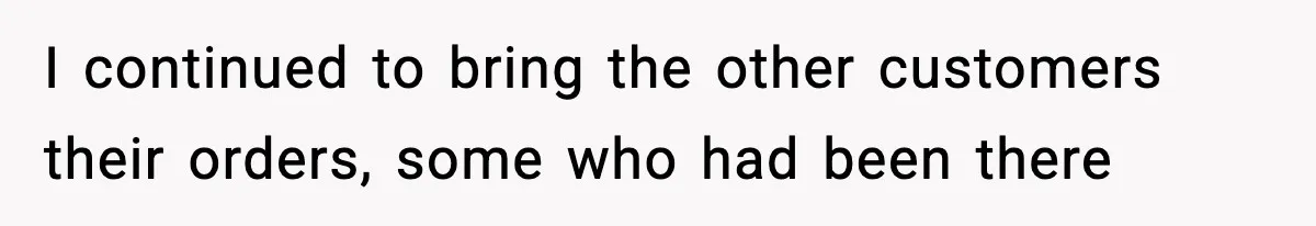 I continued to bring the other customers their orders, some who had been there