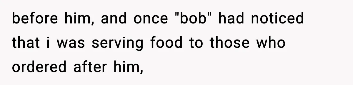before him, and once "bob" had noticed that i was serving food to those who ordered after him,
