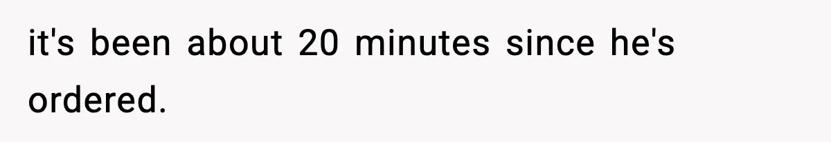 it's been about 20 minutes since he's ordered.