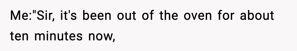 Me:"Sir, it's been out of the oven for about ten minutes now,