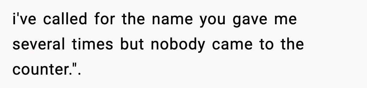 i've called for the name you gave me several times but nobody came to the counter.".