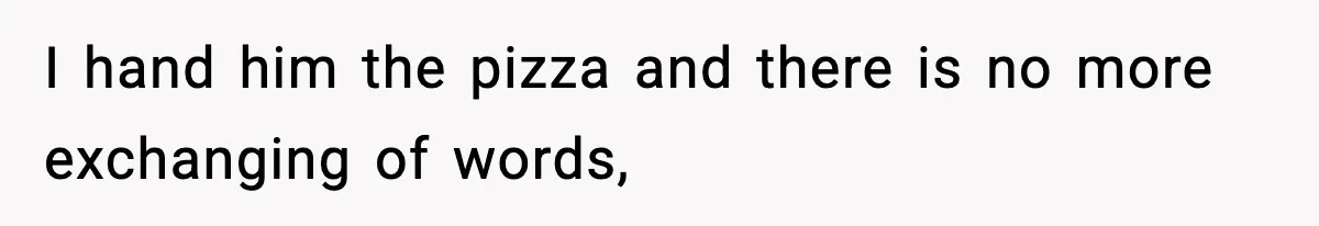 I hand him the pizza and there is no more exchanging of words,
