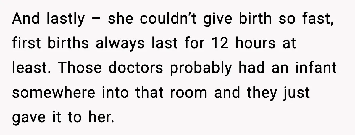 MIL Accuses Mom of Buying Baby After Private Birth Center Choice And lastly – she couldn’t give birth so fast, first births always last for 12 hours at least. Those doctors probably had an infant somewhere into that room and they...