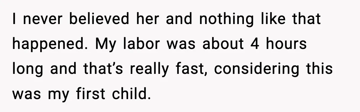 MIL Accuses Mom of Buying Baby After Private Birth Center Choice I never believed her and nothing like that happened. My labor was about 4 hours long and that’s really fast, considering this was my first child.