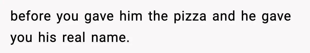 before you gave him the pizza and he gave you his real name.