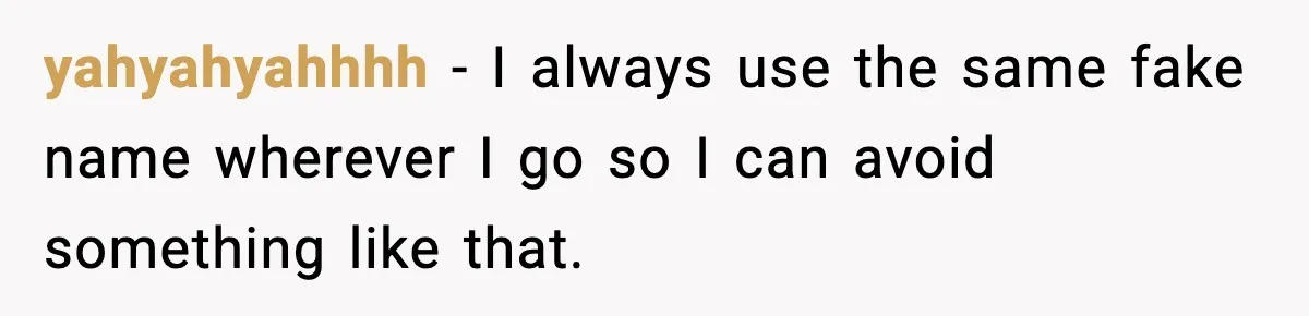 yahyahyahhhh − I always use the same fake name wherever I go so I can avoid something like that.