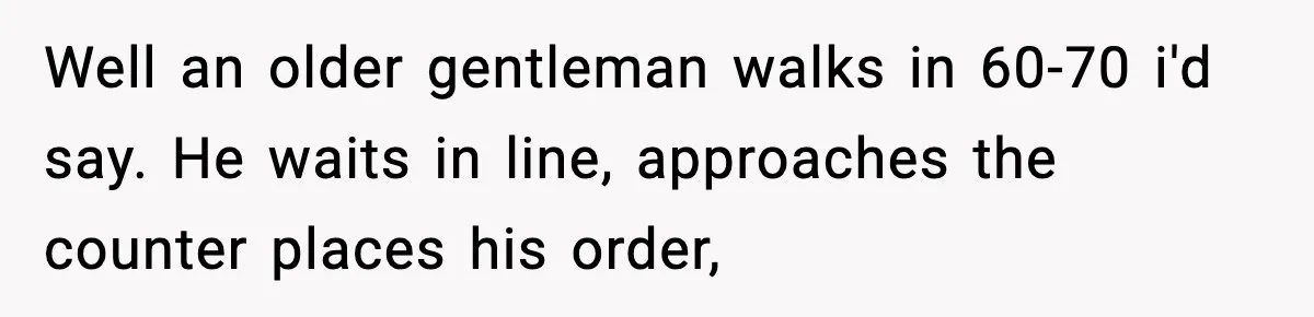 Well an older gentleman walks in 60-70 i'd say. He waits in line, approaches the counter places his order,