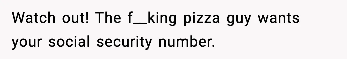 Watch out! The f__king pizza guy wants your social security number.