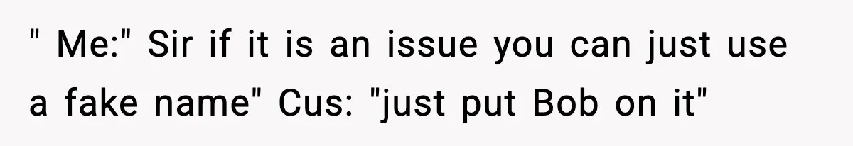 " Me:" Sir if it is an issue you can just use a fake name" Cus: "just put Bob on it"