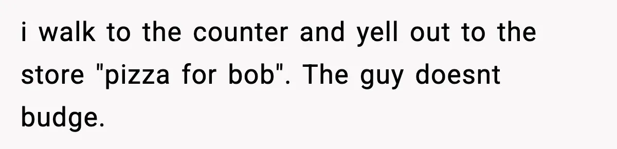 i walk to the counter and yell out to the store "pizza for bob". The guy doesnt budge.