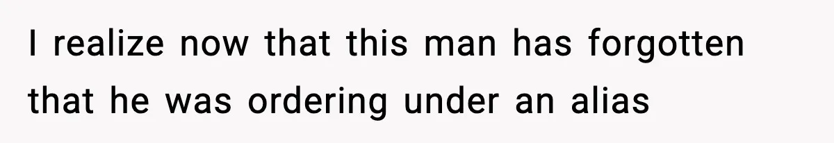 I realize now that this man has forgotten that he was ordering under an alias