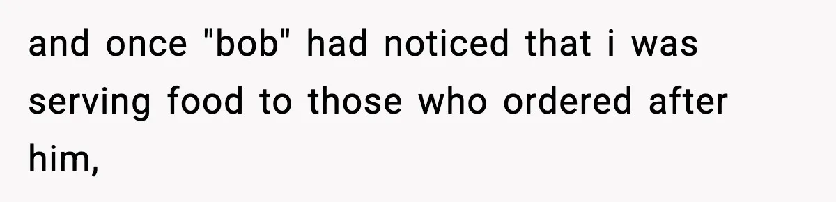 and once "bob" had noticed that i was serving food to those who ordered after him,