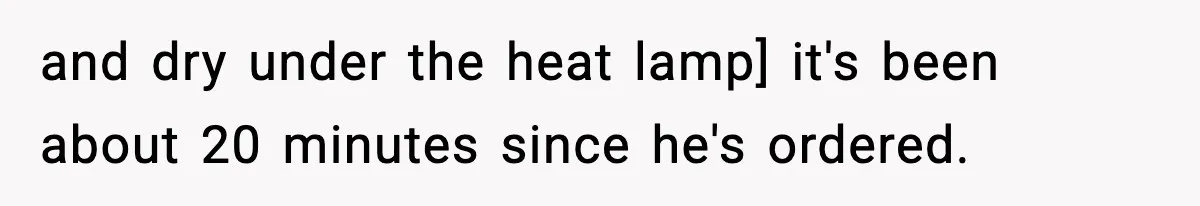 and dry under the heat lamp] it's been about 20 minutes since he's ordered.