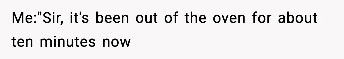 Me:"Sir, it's been out of the oven for about ten minutes now