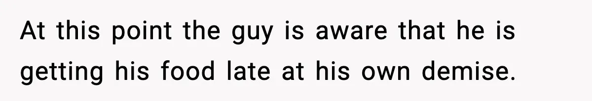 At this point the guy is aware that he is getting his food late at his own demise.