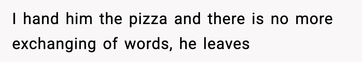 I hand him the pizza and there is no more exchanging of words, he leaves