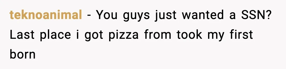 teknoanimal − You guys just wanted a SSN? Last place i got pizza from took my first born