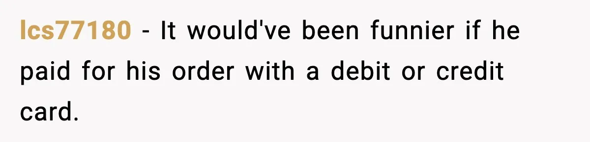 lcs77180 − It would've been funnier if he paid for his order with a debit or credit card.