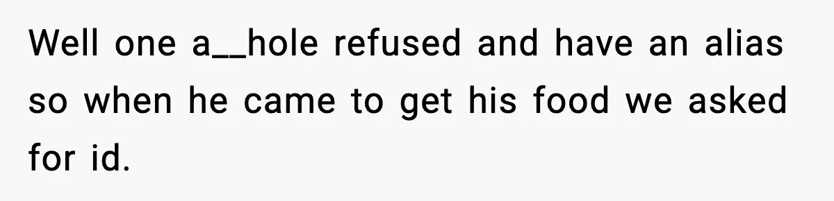 Well one a__hole refused and have an alias so when he came to get his food we asked for id.