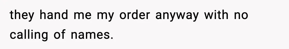 they hand me my order anyway with no calling of names.