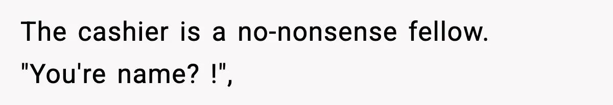 The cashier is a no-nonsense fellow. "You're name? !",