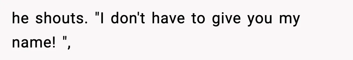 he shouts. "I don't have to give you my name! ",