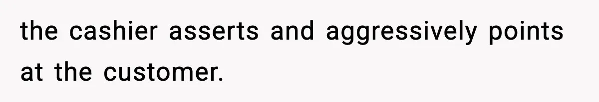 the cashier asserts and aggressively points at the customer.