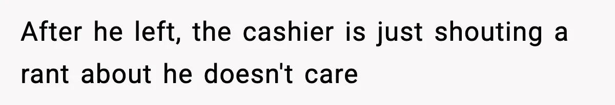 After he left, the cashier is just shouting a rant about he doesn't care