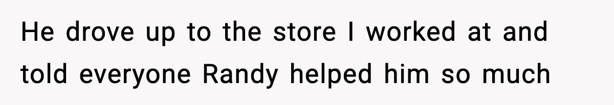 He drove up to the store I worked at and told everyone Randy helped him so much