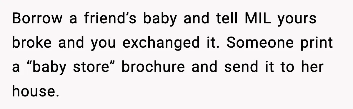 MIL Accuses Mom of Buying Baby After Private Birth Center Choice Borrow a friend’s baby and tell MIL yours broke and you exchanged it. Someone print a “baby store” brochure and send it to her house.