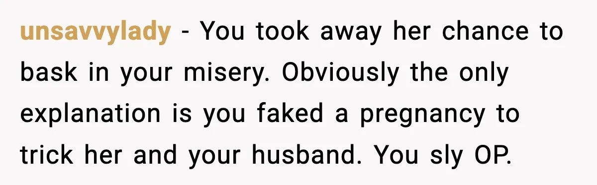 MIL Accuses Mom of Buying Baby After Private Birth Center Choice unsavvylady - You took away her chance to bask in your misery. Obviously the only explanation is you faked a pregnancy to trick her and your husband. You sly OP.