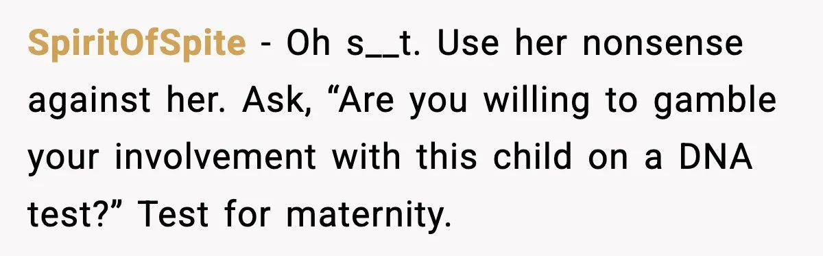 MIL Accuses Mom of Buying Baby After Private Birth Center Choice SpiritOfSpite - Oh s__t. Use her nonsense against her. Ask, “Are you willing to gamble your involvement with this child on a DNA test?” Test for maternity.
